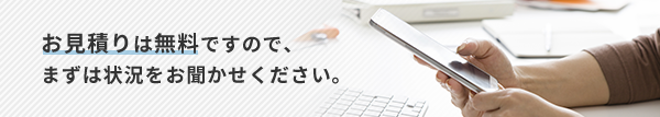 お見積りは無料ですので、まずは状況をお聞かせください。